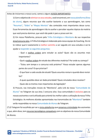 Prof. Eduardo da Rocha
Aula 00
8
134
Antes de iniciarmos o nosso curso, vamos a alguns AVISOS IMPORTANTES:
1) Com o objetivo de otimizar os seus estudos, você encontrará, em nossa plataforma (Área
do aluno), alguns recursos que irão auxiliar bastante a sua aprendizagem, tais como
“Resumos”, “Slides” e “Mapas Mentais” dos conteúdos mais importantes desse curso.
Essas ferramentas de aprendizagem irão te auxiliar a perceber aqueles tópicos da matéria
que você precisa dominar, que você não pode ir para a prova sem ler.
2) Em nossa Plataforma, procure pela Trilha Estratégica e Monitoria da sua respectiva
área/concurso alvo. A Trilha Estratégica é elaborada pela nossa equipe do Coaching. Ela irá
te indicar qual é exatamente o melhor caminho a ser seguido em seus estudos e vai te
ajudar a responder as seguintes perguntas:
- Qual a melhor ordem para estudar as aulas? Quais são os assuntos mais
importantes?
- Qual a melhor ordem de estudo das diferentes matérias? Por onde eu começo?
- “Estou sem tempo e o concurso está próximo!” Posso estudar apenas algumas
partes do curso? O que priorizar?
- O que fazer a cada sessão de estudo? Quais assuntos revisar e quando devo revisá-
los?
- A quais questões deve ser dada prioridade? Quais simulados devo resolver?
- Quais são os trechos mais importantes da legislação?
3) Procure, nas instruções iniciais da “Monitoria”, pelo Link da nossa “Comunidade de
Alunos” no Telegram da sua área / concurso alvo. Essa comunidade é exclusiva para os
nossos assinantes e será utilizada para orientá-los melhor sobre a utilização da nossa Trilha
Estratégica. As melhores dúvidas apresentadas nas transmissões da “Monitoria” também
serão respondidas na nossa Comunidade de Alunos do Telegram.
(*) O Telegram foi escolhido por ser a única plataforma que preserva a intimidade dos assinantes
e que, além disso, tem recursos tecnológicos compatíveis com os objetivos da nossa Comunidade
de Alunos.
Eduardo Da Rocha, Rafael Rocha (Caverna)
Aula 00
Legislação Tributária p/ SEFAZ-AL (Auditor Fiscal da Receita Estadual) Com Videoaulas - Pós-Edital
www.estrategiaconcursos.com.br
0
00000000000 - DEMO
 