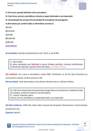 Prof. Eduardo da Rocha
Aula 00
89
134
II. Com ouro, quando definido como mercadoria.
III. Com livros, jornais e periódicos, inclusive o papel destinado a sua impressão.
IV. Na prestação de serviços intramunicipal de transportes de passageiros.
A alternativa que contém todas as afirmativas corretas é:
a) I e II.
b) I, II e IV.
c) II e IV.
d) I, III e IV.
e) III e IV.
Comentários:
(I) Imunidade. Previsão constitucional no art. 155 X, b, da CF/88.
X - não incidirá:
b) sobre operações que destinem a outros Estados petróleo, inclusive lubrificantes,
combustíveis líquidos e gasosos dele derivados, e energia elétrica;
(II) Incidência. Se o ouro é mercadoria, incide ICMS. Entretanto, se ele for ativo financeiro ou
instrumento cambial, incidirá somente o IOF.
(III) Imunidade. Você deve lembrar lá do direito tributário do art. 150 da Lei Maior.
Art. 150. Sem prejuízo de outras garantias asseguradas ao contribuinte, é vedado à União,
aos Estados, ao Distrito Federal e aos Municípios:
VI - instituir impostos sobre:
d) livros, jornais, periódicos e o papel destinado a sua impressão.
(IV) Não incidência. ICMS não incide sobre serviços de transporte internacional e intramunicipal.
Guarde bem isso.
Gabarito: letra D.
Eduardo Da Rocha, Rafael Rocha (Caverna)
Aula 00
Legislação Tributária p/ SEFAZ-AL (Auditor Fiscal da Receita Estadual) Com Videoaulas - Pós-Edital
www.estrategiaconcursos.com.br
0
00000000000 - DEMO
 