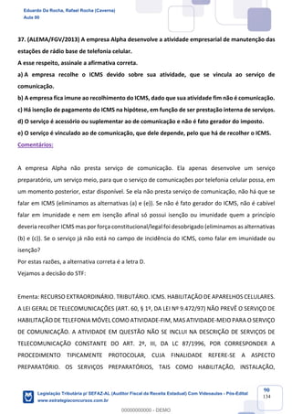 Prof. Eduardo da Rocha
Aula 00
90
134
37. (ALEMA/FGV/2013) A empresa Alpha desenvolve a atividade empresarial de manutenção das
estações de rádio base de telefonia celular.
A esse respeito, assinale a afirmativa correta.
a) A empresa recolhe o ICMS devido sobre sua atividade, que se vincula ao serviço de
comunicação.
b) A empresa fica imune ao recolhimento do ICMS, dado que sua atividade fim não é comunicação.
c) Há isenção de pagamento do ICMS na hipótese, em função de ser prestação interna de serviços.
d) O serviço é acessório ou suplementar ao de comunicação e não é fato gerador do imposto.
e) O serviço é vinculado ao de comunicação, que dele depende, pelo que há de recolher o ICMS.
Comentários:
A empresa Alpha não presta serviço de comunicação. Ela apenas desenvolve um serviço
preparatório, um serviço meio, para que o serviço de comunicações por telefonia celular possa, em
um momento posterior, estar disponível. Se ela não presta serviço de comunicação, não há que se
falar em ICMS (eliminamos as alternativas (a) e (e)). Se não é fato gerador do ICMS, não é cabível
falar em imunidade e nem em isenção afinal só possui isenção ou imunidade quem a princípio
deveria recolher ICMS mas por força constitucional/legal foi desobrigado (eliminamos as alternativas
(b) e (c)). Se o serviço já não está no campo de incidência do ICMS, como falar em imunidade ou
isenção?
Por estas razões, a alternativa correta é a letra D.
Vejamos a decisão do STF:
Ementa: RECURSO EXTRAORDINÁRIO. TRIBUTÁRIO. ICMS. HABILITAÇÃO DE APARELHOS CELULARES.
A LEI GERAL DE TELECOMUNICAÇÕES (ART. 60, § 1º, DA LEI Nº 9.472/97) NÃO PREVÊ O SERVIÇO DE
HABILITAÇÃO DE TELEFONIA MÓVEL COMO ATIVIDADE-FIM, MAS ATIVIDADE-MEIO PARA O SERVIÇO
DE COMUNICAÇÃO. A ATIVIDADE EM QUESTÃO NÃO SE INCLUI NA DESCRIÇÃO DE SERVIÇOS DE
TELECOMUNICAÇÃO CONSTANTE DO ART. 2º, III, DA LC 87/1996, POR CORRESPONDER A
PROCEDIMENTO TIPICAMENTE PROTOCOLAR, CUJA FINALIDADE REFERE-SE A ASPECTO
PREPARATÓRIO. OS SERVIÇOS PREPARATÓRIOS, TAIS COMO HABILITAÇÃO, INSTALAÇÃO,
Eduardo Da Rocha, Rafael Rocha (Caverna)
Aula 00
Legislação Tributária p/ SEFAZ-AL (Auditor Fiscal da Receita Estadual) Com Videoaulas - Pós-Edital
www.estrategiaconcursos.com.br
0
00000000000 - DEMO
 