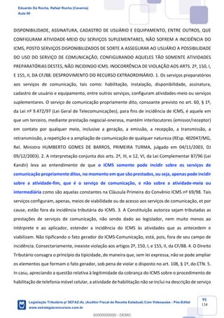 Prof. Eduardo da Rocha
Aula 00
91
134
DISPONIBILIDADE, ASSINATURA, CADASTRO DE USUÁRIO E EQUIPAMENTO, ENTRE OUTROS, QUE
CONFIGURAM ATIVIDADE-MEIO OU SERVIÇOS SUPLEMENTARES, NÃO SOFREM A INCIDÊNCIA DO
ICMS, POSTO SERVIÇOS DISPONIBILIZADOS DE SORTE A ASSEGURAR AO USUÁRIO A POSSIBILIDADE
DO USO DO SERVIÇO DE COMUNICAÇÃO, CONFIGURANDO AQUELES TÃO SOMENTE ATIVIDADES
PREPARATÓRIAS DESTES, NÃO INCIDINDO ICMS. INOCORRÊNCIA DE VIOLAÇÃO AOS ARTS. 2º, 150, I,
E 155, II, DA CF/88. DESPROVIMENTO DO RECURSO EXTRAORDINÁRIO. 1. Os serviços preparatórios
aos serviços de comunicação, tais como: habilitação, instalação, disponibilidade, assinatura,
cadastro de usuário e equipamento, entre outros serviços, configuram atividades-meio ou serviços
suplementares. O serviço de comunicação propriamente dito, consoante previsto no art. 60, § 1º,
da Lei nº 9.472/97 (Lei Geral de Telecomunicações), para fins de incidência de ICMS, é aquele em
que um terceiro, mediante prestação negocial-onerosa, mantém interlocutores (emissor/receptor)
em contato por qualquer meio, inclusive a geração, a emissão, a recepção, a transmissão, a
retransmissão, a repetição e a ampliação de comunicação de qualquer natureza (REsp. 402047/MG,
Rel. Ministro HUMBERTO GOMES DE BARROS, PRIMEIRA TURMA, julgado em 04/11/2003, DJ
09/12/2003). 2. A interpretação conjunta dos arts. 2º, III, e 12, VI, da Lei Complementar 87/96 (Lei
Kandir) leva ao entendimento de que o ICMS somente pode incidir sobre os serviços de
comunicação propriamente ditos, no momento em que são prestados, ou seja, apenas pode incidir
sobre a atividade-fim, que é o serviço de comunicação, e não sobre a atividade-meio ou
intermediária como são aquelas constantes na Cláusula Primeira do Convênio ICMS nº 69/98. Tais
serviços configuram, apenas, meios de viabilidade ou de acesso aos serviços de comunicação, et por
cause, estão fora da incidência tributária do ICMS. 3. A Constituição autoriza sejam tributadas as
prestações de serviços de comunicação, não sendo dado ao legislador, nem muito menos ao
intérprete e ao aplicador, estender a incidência do ICMS às atividades que as antecedem e
viabilizam. Não tipificando o fato gerador do ICMS-Comunicação, está, pois, fora de seu campo de
incidência. Consectariamente, inexiste violação aos artigos 2º, 150, I, e 155, II, da CF/88. 4. O Direito
Tributário consagra o princípio da tipicidade, de maneira que, sem lei expressa, não se pode ampliar
os elementos que formam o fato gerador, sob pena de violar o disposto no art. 108, § 1º, do CTN. 5.
In casu, apreciando a questão relativa à legitimidade da cobrança do ICMS sobre o procedimento de
habilitação de telefonia móvel celular, a atividade de habilitação não se inclui na descrição de serviço
Eduardo Da Rocha, Rafael Rocha (Caverna)
Aula 00
Legislação Tributária p/ SEFAZ-AL (Auditor Fiscal da Receita Estadual) Com Videoaulas - Pós-Edital
www.estrategiaconcursos.com.br
0
00000000000 - DEMO
 