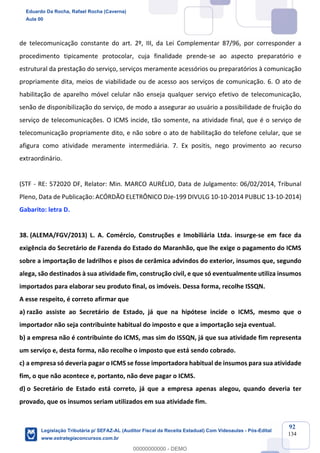 Prof. Eduardo da Rocha
Aula 00
92
134
de telecomunicação constante do art. 2º, III, da Lei Complementar 87/96, por corresponder a
procedimento tipicamente protocolar, cuja finalidade prende-se ao aspecto preparatório e
estrutural da prestação do serviço, serviços meramente acessórios ou preparatórios à comunicação
propriamente dita, meios de viabilidade ou de acesso aos serviços de comunicação. 6. O ato de
habilitação de aparelho móvel celular não enseja qualquer serviço efetivo de telecomunicação,
senão de disponibilização do serviço, de modo a assegurar ao usuário a possibilidade de fruição do
serviço de telecomunicações. O ICMS incide, tão somente, na atividade final, que é o serviço de
telecomunicação propriamente dito, e não sobre o ato de habilitação do telefone celular, que se
afigura como atividade meramente intermediária. 7. Ex positis, nego provimento ao recurso
extraordinário.
(STF - RE: 572020 DF, Relator: Min. MARCO AURÉLIO, Data de Julgamento: 06/02/2014, Tribunal
Pleno, Data de Publicação: ACÓRDÃO ELETRÔNICO DJe-199 DIVULG 10-10-2014 PUBLIC 13-10-2014)
Gabarito: letra D.
38. (ALEMA/FGV/2013) L. A. Comércio, Construções e Imobiliária Ltda. insurge-se em face da
exigência do Secretário de Fazenda do Estado do Maranhão, que lhe exige o pagamento do ICMS
sobre a importação de ladrilhos e pisos de cerâmica advindos do exterior, insumos que, segundo
alega, são destinados à sua atividade fim, construção civil, e que só eventualmente utiliza insumos
importados para elaborar seu produto final, os imóveis. Dessa forma, recolhe ISSQN.
A esse respeito, é correto afirmar que
a) razão assiste ao Secretário de Estado, já que na hipótese incide o ICMS, mesmo que o
importador não seja contribuinte habitual do imposto e que a importação seja eventual.
b) a empresa não é contribuinte do ICMS, mas sim do ISSQN, já que sua atividade fim representa
um serviço e, desta forma, não recolhe o imposto que está sendo cobrado.
c) a empresa só deveria pagar o ICMS se fosse importadora habitual de insumos para sua atividade
fim, o que não acontece e, portanto, não deve pagar o ICMS.
d) o Secretário de Estado está correto, já que a empresa apenas alegou, quando deveria ter
provado, que os insumos seriam utilizados em sua atividade fim.
Eduardo Da Rocha, Rafael Rocha (Caverna)
Aula 00
Legislação Tributária p/ SEFAZ-AL (Auditor Fiscal da Receita Estadual) Com Videoaulas - Pós-Edital
www.estrategiaconcursos.com.br
0
00000000000 - DEMO
 