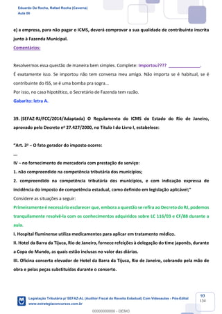 Prof. Eduardo da Rocha
Aula 00
93
134
e) a empresa, para não pagar o ICMS, deverá comprovar a sua qualidade de contribuinte inscrita
junto à Fazenda Municipal.
Comentários:
Resolvermos essa questão de maneira bem simples. Complete: Importou???? _____________.
É exatamente isso. Se importou não tem conversa meu amigo. Não importa se é habitual, se é
contribuinte do ISS, se é uma bomba pra sogra...
Por isso, no caso hipotético, o Secretário de Fazenda tem razão.
Gabarito: letra A.
39. (SEFAZ-RJ/FCC/2014/Adaptada) O Regulamento do ICMS do Estado do Rio de Janeiro,
aprovado pelo Decreto no 27.427/2000, no Título I do Livro I, estabelece:
“Art. 3o − O fato gerador do imposto ocorre:
...
IV − no fornecimento de mercadoria com prestação de serviço:
1. não compreendido na competência tributária dos municípios;
2. compreendido na competência tributária dos municípios, e com indicação expressa de
incidência do imposto de competência estadual, como definido em legislação aplicável;”
Considere as situações a seguir:
Primeiramente é necessário esclarecer que, embora a questão se refira ao Decreto do RJ, podemos
tranquilamente resolvê-la com os conhecimentos adquiridos sobre LC 116/03 e CF/88 durante a
aula.
I. Hospital fluminense utiliza medicamentos para aplicar em tratamento médico.
II. Hotel da Barra da Tijuca, Rio de Janeiro, fornece refeições à delegação do time japonês, durante
a Copa do Mundo, as quais estão inclusas no valor das diárias.
III. Oficina conserta elevador de Hotel da Barra da Tijuca, Rio de Janeiro, cobrando pela mão de
obra e pelas peças substituídas durante o conserto.
Eduardo Da Rocha, Rafael Rocha (Caverna)
Aula 00
Legislação Tributária p/ SEFAZ-AL (Auditor Fiscal da Receita Estadual) Com Videoaulas - Pós-Edital
www.estrategiaconcursos.com.br
0
00000000000 - DEMO
 