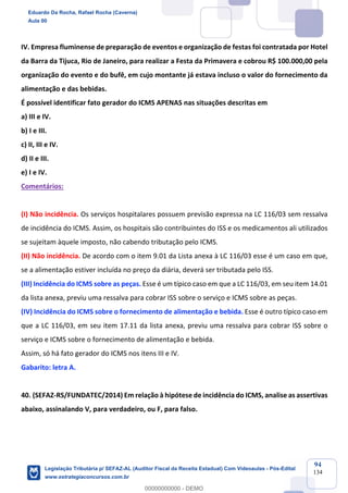Prof. Eduardo da Rocha
Aula 00
94
134
IV. Empresa fluminense de preparação de eventos e organização de festas foi contratada por Hotel
da Barra da Tijuca, Rio de Janeiro, para realizar a Festa da Primavera e cobrou R$ 100.000,00 pela
organização do evento e do bufê, em cujo montante já estava incluso o valor do fornecimento da
alimentação e das bebidas.
É possível identificar fato gerador do ICMS APENAS nas situações descritas em
a) III e IV.
b) I e III.
c) II, III e IV.
d) II e III.
e) I e IV.
Comentários:
(I) Não incidência. Os serviços hospitalares possuem previsão expressa na LC 116/03 sem ressalva
de incidência do ICMS. Assim, os hospitais são contribuintes do ISS e os medicamentos ali utilizados
se sujeitam àquele imposto, não cabendo tributação pelo ICMS.
(II) Não incidência. De acordo com o item 9.01 da Lista anexa à LC 116/03 esse é um caso em que,
se a alimentação estiver incluída no preço da diária, deverá ser tributada pelo ISS.
(III) Incidência do ICMS sobre as peças. Esse é um típico caso em que a LC 116/03, em seu item 14.01
da lista anexa, previu uma ressalva para cobrar ISS sobre o serviço e ICMS sobre as peças.
(IV) Incidência do ICMS sobre o fornecimento de alimentação e bebida. Esse é outro típico caso em
que a LC 116/03, em seu item 17.11 da lista anexa, previu uma ressalva para cobrar ISS sobre o
serviço e ICMS sobre o fornecimento de alimentação e bebida.
Assim, só há fato gerador do ICMS nos itens III e IV.
Gabarito: letra A.
40. (SEFAZ-RS/FUNDATEC/2014) Em relação à hipótese de incidência do ICMS, analise as assertivas
abaixo, assinalando V, para verdadeiro, ou F, para falso.
Eduardo Da Rocha, Rafael Rocha (Caverna)
Aula 00
Legislação Tributária p/ SEFAZ-AL (Auditor Fiscal da Receita Estadual) Com Videoaulas - Pós-Edital
www.estrategiaconcursos.com.br
0
00000000000 - DEMO
 