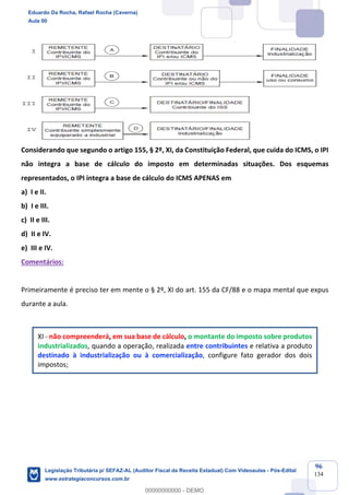 Prof. Eduardo da Rocha
Aula 00
96
134
Considerando que segundo o artigo 155, § 2º, XI, da Constituição Federal, que cuida do ICMS, o IPI
não integra a base de cálculo do imposto em determinadas situações. Dos esquemas
representados, o IPI integra a base de cálculo do ICMS APENAS em
a) I e II.
b) I e III.
c) II e III.
d) II e IV.
e) III e IV.
Comentários:
Primeiramente é preciso ter em mente o § 2º, XI do art. 155 da CF/88 e o mapa mental que expus
durante a aula.
XI - não compreenderá, em sua base de cálculo, o montante do imposto sobre produtos
industrializados, quando a operação, realizada entre contribuintes e relativa a produto
destinado à industrialização ou à comercialização, configure fato gerador dos dois
impostos;
Eduardo Da Rocha, Rafael Rocha (Caverna)
Aula 00
Legislação Tributária p/ SEFAZ-AL (Auditor Fiscal da Receita Estadual) Com Videoaulas - Pós-Edital
www.estrategiaconcursos.com.br
0
00000000000 - DEMO
 