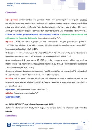 Prof. Eduardo da Rocha
Aula 00
98
134
Comentários:
(a) e (e) Falsos. Vimos durante a aula que cada Estado é livre para estipular suas alíquotas internas
por lei. Obviamente essa estipulação tem limite (não pode ser inferior à alíquota interestadual). Não
existe uma alíquota única por Estado. Eles estipulam alíquotas diferentes para produtos diferentes.
Assim, pode um Estado tributar a cerveja a 25% e outro tributar a 12%. (incorreta a alternativa “a”).
Embora os Estados possam estipular suas alíquotas internas, a alíquotas interestaduais são
estipuladas por Resolução do Senado. (incorreta a alternativa “e”).
(b) Falso. O ICMS tem caráter regressivo. Vamos a um exemplo. Imagine que você, que ganha R$
10.000 por mês, vá comprar um whisky no mercado. Chegando lá você verifica que ela custa R$ 100.
Suponha uma alíquota de ICMS de 10%.
Dados os dados acima, você pagaria R$ 10 de ICMS (10% de R$ 100) pelo whisky, certo? Quando isso
representa sobre a sua renda? R$ 10 reais da sua renda representa apenas 0,1%.
Agora imagine que João, que ganha R$ 1.000 por mês, comprou o mesmo whisky que você no
mesmo local e pelo mesmo preço. Ele pagará os mesmos R$ 10 de ICMS porém esse valor representa
1% da renda dele (R$ 10/R$ 1.000).
Ora, quem foi mais tributado percentualmente? Você (mais rico) ou ele (mais pobre)? O mais pobre!
Por isso chamamos o ICMS de um imposto com caráter regressivo.
(c) Falso. O ICMS possui alíquota ad valorem pois chega-se ao valor a recolher através de um
percentual sobre a BC. As alíquotas específicas fixam um valor por unidade, como por exemplo R$ 1
por garrafa de água.
(d) Correto. Conforme comentado na alternativa “c”.
(e) Falso. Comentada na alternativa “a”.
Gabarito: letra D.
43. (SEFAZ-ES/CESPE/2008) Julgue o item acerca da ICMS.
A alíquota interestadual de ICMS, via de regra, é menor que a alíquota interna de determinados
estados.
Comentários:
Eduardo Da Rocha, Rafael Rocha (Caverna)
Aula 00
Legislação Tributária p/ SEFAZ-AL (Auditor Fiscal da Receita Estadual) Com Videoaulas - Pós-Edital
www.estrategiaconcursos.com.br
0
00000000000 - DEMO
 