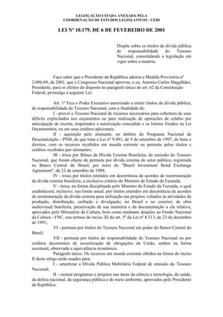 LEGISLAÇÃO CITADA ANEXADA PELA
COORDENAÇÃO DE ESTUDOS LEGISLATIVOS - CEDI

LEI Nº 10.179, DE 6 DE FEVEREIRO DE 2001
Dispõe sobre os títulos da dívida pública
de
responsabilidade
do
Tesouro
Nacional, consolidando a legislação em
vigor sobre a matéria.

Faço saber que o Presidente da República adotou a Medida Provisória nº
2.096-89, de 2001, que o Congresso Nacional aprovou, e eu, Antonio Carlos Magalhães,
Presidente, para os efeitos do disposto no parágrafo único do art. 62 da Constituição
Federal, promulgo a seguinte Lei:
Art. 1º Fica o Poder Executivo autorizado a emitir títulos da dívida pública,
de responsabilidade do Tesouro Nacional, com a finalidade de:
I - prover o Tesouro Nacional de recursos necessários para cobertura de seus
déficits explicitados nos orçamentos ou para realização de operações de crédito por
antecipação de receita, respeitados a autorização concedida e os limites fixados na Lei
Orçamentária, ou em seus créditos adicionais;
II - aquisição pelo alienante, no âmbito do Programa Nacional de
Desestatização - PND, de que trata a Lei nº 9.491, de 9 de setembro de 1997, de bens e
direitos, com os recursos recebidos em moeda corrente ou permuta pelos títulos e
créditos recebidos por alienantes;
III - troca por Bônus da Dívida Externa Brasileira, de emissão do Tesouro
Nacional, que foram objeto de permuta por dívida externa do setor público, registrada
no Banco Central do Brasil, por meio do "Brazil Investment Bond Exchange
Agreement", de 22 de setembro de 1988;
IV - troca por títulos emitidos em decorrência de acordos de reestruturação
da dívida externa brasileira, a exclusivo critério do Ministro de Estado da Fazenda;
V - troca, na forma disciplinada pelo Ministro de Estado da Fazenda, o qual
estabelecerá, inclusive, seu limite anual, por títulos emitidos em decorrência de acordos
de reestruturação da dívida externa para utilização em projetos voltados às atividades de
produção, distribuição, exibição e divulgação, no Brasil e no exterior, de obra
audiovisual brasileira, preservação de sua memória e da documentação a ela relativa,
aprovados pelo Ministério da Cultura, bem como mediante doações ao Fundo Nacional
da Cultura - FNC, nos termos do inciso XI do art. 5º da Lei nº 8.313, de 23 de dezembro
de 1991;
VI - permuta por títulos do Tesouro Nacional em poder do Banco Central do
Brasil;
VII - permuta por títulos de responsabilidade do Tesouro Nacional ou por
créditos decorrentes de securitização de obrigações da União, ambos na forma
escritural, observada a equivalência econômica.
Parágrafo único. Os recursos em moeda corrente obtidos na forma do inciso
II deste artigo serão usados para:
I - amortizar a Dívida Pública Mobiliária Federal de emissão do Tesouro
Nacional;
II - custear programas e projetos nas áreas da ciência e tecnologia, da saúde,
da defesa nacional, da segurança pública e do meio ambiente, aprovados pelo Presidente
da República.

 