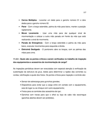 107



      •    Carros Múltiplos - Levantar um dedo para o gancho número 01 e dois
           dedos para o gancho número 02.
      •    Parar - Com o braço estendido, palma da mão para baixo, manter a posição
           rigidamente.
      •    Mover Levemente - Usar uma mão para dar qualquer sinal de
           movimentação e colocar a outra mão parada em frente da mão que está
           realizando o sinal de movimento.
      •    Parada de Emergência - Com o braço estendido e palma da mão para
           baixo, executar movimentos para esquerda e direita.
      •    Eletroímã Desligado - O pontoneiro abre os braços, com as palmas das
           mãos para cima.


11.2.5 - Quais são os pontos críticos a serem verificados no trabalho de inspeção
dos equipamentos e acessórios de movimentação de carga?


As inspeções periódicas devem ser executadas com especial atenção à verificação da
sustentação da estrutura da grua, testes para determinar a rigidez das correntes ou
cordas, lubrificação e ajuste dos freios. Os pontos críticos para inspeção e controle são:


          • Sensor de sobrecarga para guinchos grandes;
          • Dispositivos para evitar que a carga entre em contato com o equipamento,
           saia do lugar ou se choque com outro equipamento;
          • Freios para os controles dos acessórios de içar;
          • Ganchos com travas para que o olhal ou laço do cabo não escorregue
           (ganchos abertos devem ser proibidos).
 