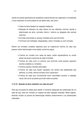 110



resulte em perda significativa da resistência original deverá ser registrado e considerado
o risco implicado na continuidade do uso deste cabo, tais como:


        • Todos os itens listados na inspeção freqüente;
        • Redução do diâmetro do cabo abaixo do seu diâmetro nominal, devido à
          deterioração da alma, corrosão interna / externa ou desgaste dos arames
          externos;
        • Corrosão acentuada ou arames rompidos junto aos terminais;
        • Terminais mal instalados, desgastados, tortos, trincados ou com corrosão.


Devem ser tomados cuidados especiais para se inspecionar trechos do cabo que
possam sofrer deterioração muito rápida, conforme segue:


        • Trechos em contato com selas de apoio, polias equalizadoras ou outras
          polias nas quais o percurso do cabo é limitado;
        • Trechos do cabo junto ou próximo aos terminais onde possam aparecer
          arames oxidados ou rompidos;
        • Trechos sujeitos a flexões alternadas;
        • Trechos do cabo que fiquem apoiados nos beirais das platibandas dos
          edifícios, ou ainda, trechos torcidos como “parafusos”;
        • Trechos do cabo que normalmente ficam escondidos durante a inspeção
          visual, tais como as partes que ficam sobre as polias.


11.2.10 - Quando se deve substituir um cabo de aço?


Para que se possa ter dados para decidir o momento adequado da substituição de um
cabo de aço, deve ser mantido um registro de toda inspeção realizada. Neste registro,
deverão constar os pontos de deterioração listados anteriormente e as substituições
realizadas.
 