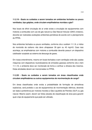 114



11.2.19 - Quais os cuidados a serem tomados em ambientes fechados ou pouco
ventilados, tipo galpões, onde circulam empilhadeiras movidas a gás?


Nos locais de difícil circulação de ar onde exista a circulação de equipamentos com
motores a combustão com uso de gás natural ou Gás Natural Veicular (GNV) (metano),
deverão ser realizadas avaliações ambientais periódicas de acordo com o planejamento
do PPRA.


Nos ambientes fechados ou pouco ventilados, conforme cita o subitem 11.1.9, o índice
de monóxido de carbono não deve ultrapassar 39 ppm ou 43 mg/m3. Caso isso
aconteça, as empilhadeiras com motores a combustão deverão possuir um dispositivo
catalisador acoplado ao sistema de descarga de gases.


Em nosso entendimento, mesmo em locais fechados e sem ventilação onde são usadas
máquinas com dispositivos neutralizadores de emissões gasosas conforme cita o item
11.1.10, o ambiente deve ser monitorado de forma a verificar a eficácia dos mesmos.
Estas atividades devem ser mencionadas no PPRA.


11.2.20 - Quais os cuidados a serem tomados em áreas classificadas onde
circulam empilhadeiras ou outros equipamentos de movimentação de carga?


Em áreas classificadas onde exista a probabilidade de formação de atmosferas
explosivas, será proibido o uso de equipamentos de movimentação elétricos, devendo
ser dada à preferência por motores movidos a Gás Liquefeito de Petróleo (GLP) ou gás
natural. Mesmo assim, devem ser feitos estudos de classificação de área para garantir
qual o tipo de equipamento que pode ser utilizado.
 