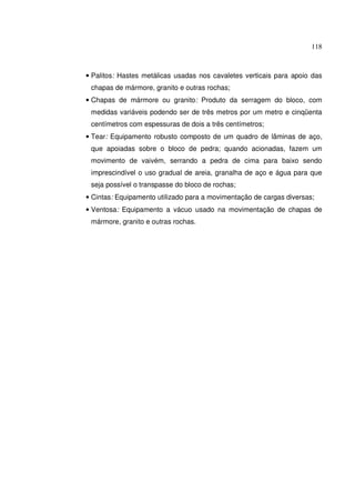118



• Palitos: Hastes metálicas usadas nos cavaletes verticais para apoio das
 chapas de mármore, granito e outras rochas;
• Chapas de mármore ou granito: Produto da serragem do bloco, com
 medidas variáveis podendo ser de três metros por um metro e cinqüenta
 centímetros com espessuras de dois a três centímetros;
• Tear: Equipamento robusto composto de um quadro de lâminas de aço,
 que apoiadas sobre o bloco de pedra; quando acionadas, fazem um
 movimento de vaivém, serrando a pedra de cima para baixo sendo
 imprescindível o uso gradual de areia, granalha de aço e água para que
 seja possível o transpasse do bloco de rochas;
• Cintas: Equipamento utilizado para a movimentação de cargas diversas;
• Ventosa: Equipamento a vácuo usado na movimentação de chapas de
 mármore, granito e outras rochas.
 