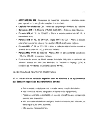 122



  •   ABNT NBR NM 272 - Segurança de máquinas - proteções - requisitos gerais
      para o projeto e construção de proteções fixas e móveis.
  •   Capítulo V do Título II da CLT - Refere-se à Segurança e Medicina do Trabalho.
  •   Convenção OIT 119 - Decreto no 1.255, de 29/09/94 - Proteção das máquinas.
  •   Portaria MTb no 12, de 06/06/83 - Altera a redação original da NR 12, já
      efetuada no texto.
  •   Portaria MTb no 13, de 24/10/94, edição 11/94 da SST - Altera a redação
      original acrescentando o Anexo I e o subitem 12.3.9, já efetuada no texto.
  •   Portaria MTb no 25, de 03/12/96 - Altera a redação original acrescentando o
      Anexo II e o subitem 12.3.10, já efetuada no texto.
  •   Portaria MTE no 09, de 30/03/00 - Altera a NR 12, acrescentando os subitens
      12.3.11 e 12.3.11.1 já inseridos no texto.
  •   Publicação de autoria de René Mendes intitulada “Máquinas e acidentes de
      trabalho” editada em 2001 pelo Ministério do Trabalho e Emprego (MTE) e
      Ministério da Previdência e Assistência Social (MPAS).


12.2 PERGUNTAS E RESPOSTAS COMENTADAS


12.2.1 - Quais são os cuidados especiais com as máquinas e os equipamentos
que possuem dispositivos de acionamento e parada?


         • Seja acionado ou desligado pelo operador na sua posição de trabalho;
         • Não se localize na zona perigosa da máquina ou do equipamento;
         • Possa ser acionado ou desligado em caso de emergência, por outra pessoa
           que não seja o operador;
         • Não possa ser acionado ou desligado, involuntariamente, pelo operador, ou
           de qualquer outra forma acidental;
         • Não acarrete riscos adicionais.
 