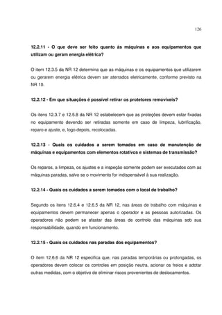 126



12.2.11 - O que deve ser feito quanto às máquinas e aos equipamentos que
utilizam ou geram energia elétrica?


O item 12.3.5 da NR 12 determina que as máquinas e os equipamentos que utilizarem
ou gerarem energia elétrica devem ser aterrados eletricamente, conforme previsto na
NR 10.


12.2.12 - Em que situações é possível retirar os protetores removíveis?


Os itens 12.3.7 e 12.5.8 da NR 12 estabelecem que as proteções devem estar fixadas
no equipamento devendo ser retiradas somente em caso de limpeza, lubrificação,
reparo e ajuste, e, logo depois, recolocadas.


12.2.13 - Quais os cuidados a serem tomados em caso de manutenção de
máquinas e equipamentos com elementos rotativos e sistemas de transmissão?


Os reparos, a limpeza, os ajustes e a inspeção somente podem ser executados com as
máquinas paradas, salvo se o movimento for indispensável à sua realização.


12.2.14 - Quais os cuidados a serem tomados com o local de trabalho?


Segundo os itens 12.6.4 e 12.6.5 da NR 12, nas áreas de trabalho com máquinas e
equipamentos devem permanecer apenas o operador e as pessoas autorizadas. Os
operadores não podem se afastar das áreas de controle das máquinas sob sua
responsabilidade, quando em funcionamento.


12.2.15 - Quais os cuidados nas paradas dos equipamentos?


O item 12.6.6 da NR 12 especifica que, nas paradas temporárias ou prolongadas, os
operadores devem colocar os controles em posição neutra, acionar os freios e adotar
outras medidas, com o objetivo de eliminar riscos provenientes de deslocamentos.
 