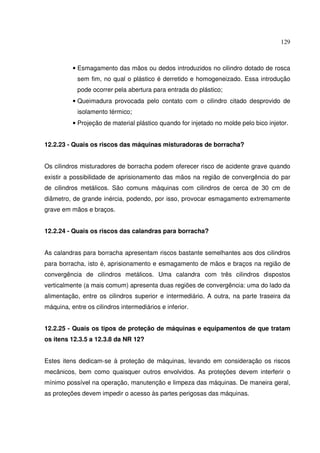 129



          • Esmagamento das mãos ou dedos introduzidos no cilindro dotado de rosca
            sem fim, no qual o plástico é derretido e homogeneizado. Essa introdução
            pode ocorrer pela abertura para entrada do plástico;
          • Queimadura provocada pelo contato com o cilindro citado desprovido de
            isolamento térmico;
          • Projeção de material plástico quando for injetado no molde pelo bico injetor.


12.2.23 - Quais os riscos das máquinas misturadoras de borracha?


Os cilindros misturadores de borracha podem oferecer risco de acidente grave quando
existir a possibilidade de aprisionamento das mãos na região de convergência do par
de cilindros metálicos. São comuns máquinas com cilindros de cerca de 30 cm de
diâmetro, de grande inércia, podendo, por isso, provocar esmagamento extremamente
grave em mãos e braços.


12.2.24 - Quais os riscos das calandras para borracha?


As calandras para borracha apresentam riscos bastante semelhantes aos dos cilindros
para borracha, isto é, aprisionamento e esmagamento de mãos e braços na região de
convergência de cilindros metálicos. Uma calandra com três cilindros dispostos
verticalmente (a mais comum) apresenta duas regiões de convergência: uma do lado da
alimentação, entre os cilindros superior e intermediário. A outra, na parte traseira da
máquina, entre os cilindros intermediários e inferior.


12.2.25 - Quais os tipos de proteção de máquinas e equipamentos de que tratam
os itens 12.3.5 a 12.3.8 da NR 12?


Estes itens dedicam-se à proteção de máquinas, levando em consideração os riscos
mecânicos, bem como quaisquer outros envolvidos. As proteções devem interferir o
mínimo possível na operação, manutenção e limpeza das máquinas. De maneira geral,
as proteções devem impedir o acesso às partes perigosas das máquinas.
 