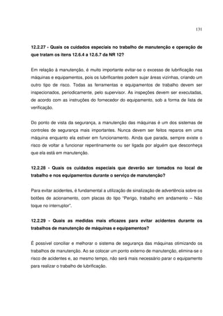 131



12.2.27 - Quais os cuidados especiais no trabalho de manutenção e operação de
que tratam os itens 12.6.4 a 12.6.7 da NR 12?


Em relação à manutenção, é muito importante evitar-se o excesso de lubrificação nas
máquinas e equipamentos, pois os lubrificantes podem sujar áreas vizinhas, criando um
outro tipo de risco. Todas as ferramentas e equipamentos de trabalho devem ser
inspecionados, periodicamente, pelo supervisor. As inspeções devem ser executadas,
de acordo com as instruções do fornecedor do equipamento, sob a forma de lista de
verificação.


Do ponto de vista da segurança, a manutenção das máquinas é um dos sistemas de
controles de segurança mais importantes. Nunca devem ser feitos reparos em uma
máquina enquanto ela estiver em funcionamento. Ainda que parada, sempre existe o
risco de voltar a funcionar repentinamente ou ser ligada por alguém que desconheça
que ela está em manutenção.


12.2.28 - Quais os cuidados especiais que deverão ser tomados no local de
trabalho e nos equipamentos durante o serviço de manutenção?


Para evitar acidentes, é fundamental a utilização de sinalização de advertência sobre os
botões de acionamento, com placas do tipo “Perigo, trabalho em andamento – Não
toque no interruptor”.


12.2.29 - Quais as medidas mais eficazes para evitar acidentes durante os
trabalhos de manutenção de máquinas e equipamentos?


É possível conciliar e melhorar o sistema de segurança das máquinas otimizando os
trabalhos de manutenção. Ao se colocar um ponto externo de manutenção, elimina-se o
risco de acidentes e, ao mesmo tempo, não será mais necessário parar o equipamento
para realizar o trabalho de lubrificação.
 