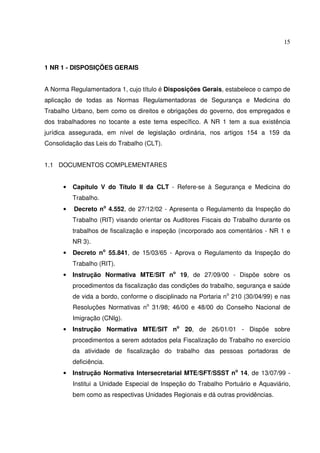 15



1 NR 1 - DISPOSIÇÕES GERAIS


A Norma Regulamentadora 1, cujo título é Disposições Gerais, estabelece o campo de
aplicação de todas as Normas Regulamentadoras de Segurança e Medicina do
Trabalho Urbano, bem como os direitos e obrigações do governo, dos empregados e
dos trabalhadores no tocante a este tema específico. A NR 1 tem a sua existência
jurídica assegurada, em nível de legislação ordinária, nos artigos 154 a 159 da
Consolidação das Leis do Trabalho (CLT).


1.1 DOCUMENTOS COMPLEMENTARES


      •   Capítulo V do Título II da CLT - Refere-se à Segurança e Medicina do
          Trabalho.
      •   Decreto no 4.552, de 27/12/02 - Apresenta o Regulamento da Inspeção do
          Trabalho (RIT) visando orientar os Auditores Fiscais do Trabalho durante os
          trabalhos de fiscalização e inspeção (incorporado aos comentários - NR 1 e
          NR 3).
      •   Decreto no 55.841, de 15/03/65 - Aprova o Regulamento da Inspeção do
          Trabalho (RIT).
      •   Instrução Normativa MTE/SIT no 19, de 27/09/00 - Dispõe sobre os
          procedimentos da fiscalização das condições do trabalho, segurança e saúde
          de vida a bordo, conforme o disciplinado na Portaria no 210 (30/04/99) e nas
          Resoluções Normativas no 31/98; 46/00 e 48/00 do Conselho Nacional de
          Imigração (CNIg).
      •   Instrução Normativa MTE/SIT no 20, de 26/01/01 - Dispõe sobre
          procedimentos a serem adotados pela Fiscalização do Trabalho no exercício
          da atividade de fiscalização do trabalho das pessoas portadoras de
          deficiência.
      •   Instrução Normativa Intersecretarial MTE/SFT/SSST no 14, de 13/07/99 -
          Institui a Unidade Especial de Inspeção do Trabalho Portuário e Aquaviário,
          bem como as respectivas Unidades Regionais e dá outras providências.
 