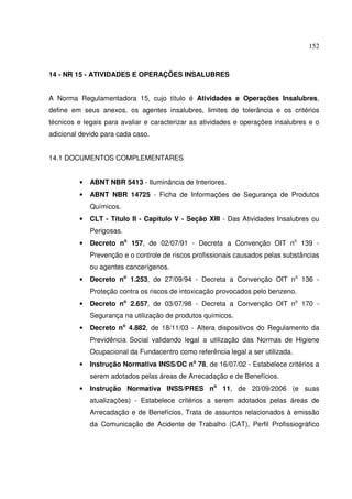 152



14 - NR 15 - ATIVIDADES E OPERAÇÕES INSALUBRES


A Norma Regulamentadora 15, cujo título é Atividades e Operações Insalubres,
define em seus anexos, os agentes insalubres, limites de tolerância e os critérios
técnicos e legais para avaliar e caracterizar as atividades e operações insalubres e o
adicional devido para cada caso.


14.1 DOCUMENTOS COMPLEMENTARES


         •   ABNT NBR 5413 - Iluminância de Interiores.
         •   ABNT NBR 14725 - Ficha de Informações de Segurança de Produtos
             Químicos.
         •   CLT - Título II - Capítulo V - Seção XIII - Das Atividades Insalubres ou
             Perigosas.
         •   Decreto no 157, de 02/07/91 - Decreta a Convenção OIT no 139 -
             Prevenção e o controle de riscos profissionais causados pelas substâncias
             ou agentes cancerígenos.
         •   Decreto no 1.253, de 27/09/94 - Decreta a Convenção OIT no 136 -
             Proteção contra os riscos de intoxicação provocados pelo benzeno.
         •   Decreto no 2.657, de 03/07/98 - Decreta a Convenção OIT no 170 -
             Segurança na utilização de produtos químicos.
         •   Decreto no 4.882, de 18/11/03 - Altera dispositivos do Regulamento da
             Previdência Social validando legal a utilização das Normas de Higiene
             Ocupacional da Fundacentro como referência legal a ser utilizada.
         •   Instrução Normativa INSS/DC no 78, de 16/07/02 - Estabelece critérios a
             serem adotados pelas áreas de Arrecadação e de Benefícios.
         •   Instrução Normativa INSS/PRES no 11, de 20/09/2006 (e suas
             atualizações) - Estabelece critérios a serem adotados pelas áreas de
             Arrecadação e de Benefícios. Trata de assuntos relacionados à emissão
             da Comunicação de Acidente de Trabalho (CAT), Perfil Profissiográfico
 