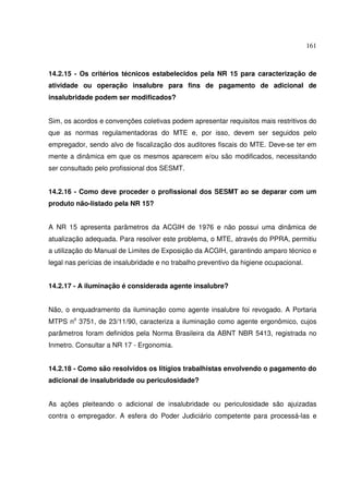 161



14.2.15 - Os critérios técnicos estabelecidos pela NR 15 para caracterização de
atividade ou operação insalubre para fins de pagamento de adicional de
insalubridade podem ser modificados?


Sim, os acordos e convenções coletivas podem apresentar requisitos mais restritivos do
que as normas regulamentadoras do MTE e, por isso, devem ser seguidos pelo
empregador, sendo alvo de fiscalização dos auditores fiscais do MTE. Deve-se ter em
mente a dinâmica em que os mesmos aparecem e/ou são modificados, necessitando
ser consultado pelo profissional dos SESMT.


14.2.16 - Como deve proceder o profissional dos SESMT ao se deparar com um
produto não-listado pela NR 15?


A NR 15 apresenta parâmetros da ACGIH de 1976 e não possui uma dinâmica de
atualização adequada. Para resolver este problema, o MTE, através do PPRA, permitiu
a utilização do Manual de Limites de Exposição da ACGIH, garantindo amparo técnico e
legal nas perícias de insalubridade e no trabalho preventivo da higiene ocupacional.


14.2.17 - A iluminação é considerada agente insalubre?


Não, o enquadramento da iluminação como agente insalubre foi revogado. A Portaria
MTPS no 3751, de 23/11/90, caracteriza a iluminação como agente ergonômico, cujos
parâmetros foram definidos pela Norma Brasileira da ABNT NBR 5413, registrada no
Inmetro. Consultar a NR 17 - Ergonomia.


14.2.18 - Como são resolvidos os litígios trabalhistas envolvendo o pagamento do
adicional de insalubridade ou periculosidade?


As ações pleiteando o adicional de insalubridade ou periculosidade são ajuizadas
contra o empregador. A esfera do Poder Judiciário competente para processá-las e
 