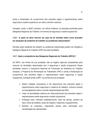 18



ainda a fiscalização do cumprimento dos preceitos legais e regulamentares sobre
segurança e saúde ocupacional, em todo o território nacional.


Compete, ainda, à SSST conhecer, em última instância, as decisões proferidas pelos
delegados Regionais do Trabalho, em termos de segurança e saúde ocupacional.


1.2.6 - A quem se deve recorrer em caso de ter dúvidas sobre como proceder
em situações de acidentes de trabalho ou problemas relacionados?


Dúvidas sobre acidentes de trabalho ou problemas relacionados podem ser dirigidos à
Delegacia Regional do Trabalho (DRT) de cada localidade.


1.2.7 - Qual a competência das Delegacias Regionais do Trabalho (DRTs)?


As DRTs, nos limites de sua jurisdição, são os órgãos regionais competentes para
executar as atividades relacionadas com a segurança e saúde ocupacional. Essas
atividades incluem a Campanha Nacional de Prevenção de Acidentes do Trabalho
(Canpat), o Programa de Alimentação do Trabalhador (PAT) e ainda a fiscalização do
cumprimento dos preceitos legais e regulamentares sobre segurança e saúde
ocupacional. Compete ainda à DRT, nos limites de sua jurisdição:


        •   Adotar medidas necessárias à fiel observância dos preceitos legais e
            regulamentares sobre segurança e medicina do trabalho, inclusive orientar
            os empregadores sobre a correta implementação das NRs;
        •   Impor as penalidades cabíveis por descumprimento dos preceitos legais e
            regulamentares sobre segurança e saúde ocupacional;
        •   Embargar obra, interditar estabelecimento, setor de serviço, canteiro de
            obra, frente de trabalho, locais de trabalho, máquinas e equipamentos;
        •   Notificar   as   empresas,   estipulando   prazos   para   eliminação    e/ou
            neutralização de insalubridade;
 