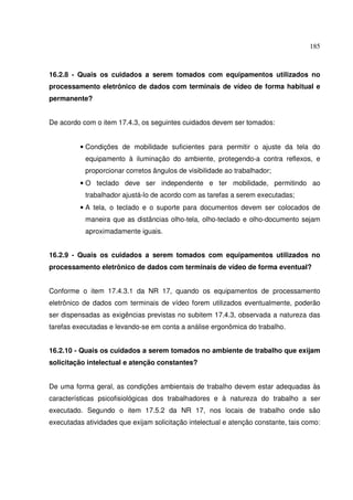 185



16.2.8 - Quais os cuidados a serem tomados com equipamentos utilizados no
processamento eletrônico de dados com terminais de vídeo de forma habitual e
permanente?


De acordo com o item 17.4.3, os seguintes cuidados devem ser tomados:


          • Condições de mobilidade suficientes para permitir o ajuste da tela do
           equipamento à iluminação do ambiente, protegendo-a contra reflexos, e
           proporcionar corretos ângulos de visibilidade ao trabalhador;
          • O teclado deve ser independente e ter mobilidade, permitindo ao
           trabalhador ajustá-lo de acordo com as tarefas a serem executadas;
          • A tela, o teclado e o suporte para documentos devem ser colocados de
           maneira que as distâncias olho-tela, olho-teclado e olho-documento sejam
           aproximadamente iguais.


16.2.9 - Quais os cuidados a serem tomados com equipamentos utilizados no
processamento eletrônico de dados com terminais de vídeo de forma eventual?


Conforme o item 17.4.3.1 da NR 17, quando os equipamentos de processamento
eletrônico de dados com terminais de vídeo forem utilizados eventualmente, poderão
ser dispensadas as exigências previstas no subitem 17.4.3, observada a natureza das
tarefas executadas e levando-se em conta a análise ergonômica do trabalho.


16.2.10 - Quais os cuidados a serem tomados no ambiente de trabalho que exijam
solicitação intelectual e atenção constantes?


De uma forma geral, as condições ambientais de trabalho devem estar adequadas às
características psicofisiológicas dos trabalhadores e à natureza do trabalho a ser
executado. Segundo o item 17.5.2 da NR 17, nos locais de trabalho onde são
executadas atividades que exijam solicitação intelectual e atenção constante, tais como:
 