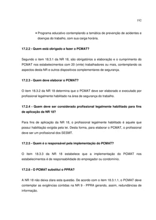 192



          • Programa educativo contemplando a temática de prevenção de acidentes e
              doenças do trabalho, com sua carga horária.


17.2.2 - Quem está obrigado a fazer o PCMAT?


Segundo o item 18.3.1 da NR 18, são obrigatórios a elaboração e o cumprimento do
PCMAT nos estabelecimentos com 20 (vinte) trabalhadores ou mais, contemplando os
aspectos desta NR e outros dispositivos complementares de segurança.


17.2.3 - Quem deve elaborar o PCMAT?


O item 18.3.2 da NR 18 determina que o PCMAT deve ser elaborado e executado por
profissional legalmente habilitado na área de segurança do trabalho.


17.2.4 - Quem deve ser considerado profissional legalmente habilitado para fins
de aplicação da NR 18?


Para fins de aplicação da NR 18, o profissional legalmente habilitado é aquele que
possui habilitação exigida pela lei. Desta forma, para elaborar o PCMAT, o profissional
deve ser um profissional dos SESMT.


17.2.5 - Quem é o responsável pela implementação do PCMAT?


O item 18.3.3 da NR 18 estabelece que a implementação do PCMAT nos
estabelecimentos é de responsabilidade do empregador ou condomínio.


17.2.6 - O PCMAT substitui o PPRA?


A NR 18 não deixa clara esta questão. De acordo com o item 18.3.1.1, o PCMAT deve
contemplar as exigências contidas na NR 9 - PPRA gerando, assim, redundâncias de
informação.
 
