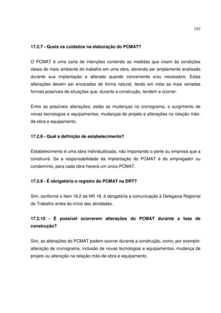 193



17.2.7 - Quais os cuidados na elaboração do PCMAT?


O PCMAT é uma carta de intenções contendo as medidas que visem às condições
ideais do meio ambiente do trabalho em uma obra, devendo ser amplamente analisado
durante sua implantação e alterado quando conveniente e/ou necessário. Estas
alterações devem ser encaradas de forma natural, tendo em vista as mais variadas
formas possíveis de situações que, durante a construção, tendem a ocorrer.


Entre as possíveis alterações, estão as mudanças no cronograma, o surgimento de
novas tecnologias e equipamentos, mudanças de projeto e alterações na relação mão-
de-obra e equipamento.


17.2.8 - Qual a definição de estabelecimento?


Estabelecimento é uma obra individualizada, não importando o porte ou empresa que a
construirá. Se a responsabilidade da implantação do PCMAT é do empregador ou
condomínio, para cada obra haverá um único PCMAT.


17.2.9 - É obrigatório o registro do PCMAT na DRT?


Sim, conforme o item 18.2 da NR 18, é obrigatória a comunicação à Delegacia Regional
do Trabalho antes do início das atividades.


17.2.10 - É possível ocorrerem alterações do PCMAT durante a fase de
construção?


Sim, as alterações do PCMAT podem ocorrer durante a construção, como, por exemplo:
alteração de cronograma, inclusão de novas tecnologias e equipamentos, mudança de
projeto ou alteração na relação mão-de-obra e equipamento.
 