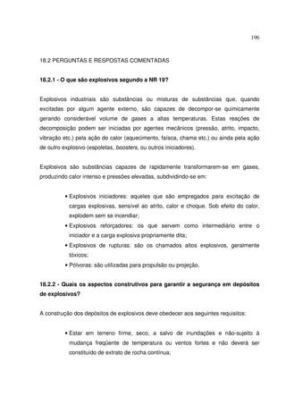 196



18.2 PERGUNTAS E RESPOSTAS COMENTADAS


18.2.1 - O que são explosivos segundo a NR 19?


Explosivos industriais são substâncias ou misturas de substâncias que, quando
excitadas por algum agente externo, são capazes de decompor-se quimicamente
gerando considerável volume de gases a altas temperaturas. Estas reações de
decomposição podem ser iniciadas por agentes mecânicos (pressão, atrito, impacto,
vibração etc.) pela ação do calor (aquecimento, faísca, chama etc.) ou ainda pela ação
de outro explosivo (espoletas, boosters, ou outros iniciadores).


Explosivos são substâncias capazes de rapidamente transformarem-se em gases,
produzindo calor intenso e pressões elevadas, subdividindo-se em:


          • Explosivos iniciadores: aqueles que são empregados para excitação de
            cargas explosivas, sensível ao atrito, calor e choque. Sob efeito do calor,
            explodem sem se incendiar;
          • Explosivos reforçadores: os que servem como intermediário entre o
            iniciador e a carga explosiva propriamente dita;
          • Explosivos de rupturas: são os chamados altos explosivos, geralmente
            tóxicos;
          • Pólvoras: são utilizadas para propulsão ou projeção.


18.2.2 - Quais os aspectos construtivos para garantir a segurança em depósitos
de explosivos?


A construção dos depósitos de explosivos deve obedecer aos seguintes requisitos:


          • Estar em terreno firme, seco, a salvo de inundações e não-sujeito à
            mudança freqüente de temperatura ou ventos fortes e não deverá ser
            constituído de extrato de rocha contínua;
 