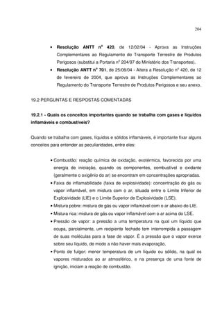 204



         •    Resolução ANTT no 420, de 12/02/04 - Aprova as Instruções
              Complementares ao Regulamento do Transporte Terrestre de Produtos
              Perigosos (substitui a Portaria no 204/97 do Ministério dos Transportes).
         •    Resolução ANTT no 701, de 25/08/04 - Altera a Resolução no 420, de 12
              de fevereiro de 2004, que aprova as Instruções Complementares ao
              Regulamento do Transporte Terrestre de Produtos Perigosos e seu anexo.


19.2 PERGUNTAS E RESPOSTAS COMENTADAS


19.2.1 - Quais os conceitos importantes quando se trabalha com gases e líquidos
inflamáveis e combustíveis?


Quando se trabalha com gases, líquidos e sólidos inflamáveis, é importante fixar alguns
conceitos para entender as peculiaridades, entre eles:


          • Combustão: reação química de oxidação, exotérmica, favorecida por uma
             energia de iniciação, quando os componentes, combustível e oxidante
             (geralmente o oxigênio do ar) se encontram em concentrações apropriadas.
          • Faixa de inflamabilidade (faixa de explosividade): concentração do gás ou
             vapor inflamável, em mistura com o ar, situada entre o Limite Inferior de
             Explosividade (LIE) e o Limite Superior de Explosividade (LSE).
          • Mistura pobre: mistura de gás ou vapor inflamável com o ar abaixo do LIE.
          • Mistura rica: mistura de gás ou vapor inflamável com o ar acima do LSE.
          • Pressão de vapor: a pressão a uma temperatura na qual um líquido que
             ocupa, parcialmente, um recipiente fechado tem interrompida a passagem
             de suas moléculas para a fase de vapor. É a pressão que o vapor exerce
             sobre seu líquido, de modo a não haver mais evaporação.
          • Ponto de fulgor: menor temperatura de um líquido ou sólido, na qual os
             vapores misturados ao ar atmosférico, e na presença de uma fonte de
             ignição, iniciam a reação de combustão.
 