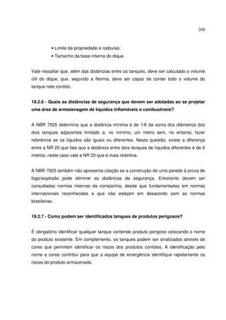 208



           • Limite da propriedade e rodovias;
           • Tamanho da base interna do dique.


Vale ressaltar que, além das distâncias entre os tanques, deve ser calculado o volume
útil do dique, que, segundo a Norma, deve ser capaz de conter todo o volume do
tanque nele contido.


19.2.6 - Quais as distâncias de segurança que devem ser adotadas ao se projetar
uma área de armazenagem de líquidos inflamáveis e combustíveis?


A NBR 7505 determina que a distância mínima é de 1/6 da soma dos diâmetros dos
dois tanques adjacentes limitado a, no mínimo, um metro sem, no entanto, fazer
referência se os líquidos são iguais ou diferentes. Nesta questão, existe a diferença
entre a NR 20 que fala que a distância entre dois tanques de líquidos diferentes é de 6
metros, neste caso vale a NR 20 que é mais restritiva.


A NBR 7505 também não apresenta citação se a construção de uma parede à prova de
fogo/explosão pode eliminar as distâncias de segurança. Entretanto devem ser
consultadas normas internas da companhia, desde que fundamentadas em normas
internacionais reconhecidas e que não estejam em desacordo com as normas
brasileiras.


19.2.7 - Como podem ser identificados tanques de produtos perigosos?


É obrigatório identificar qualquer tanque contendo produto perigoso colocando o nome
do produto existente. Em complemento, os tanques podem ser sinalizados através de
cores que permitem identificar os riscos dos produtos contidos. A identificação pelo
nome e cores contribui para que a equipe de emergência identifique rapidamente os
riscos do produto armazenado.
 