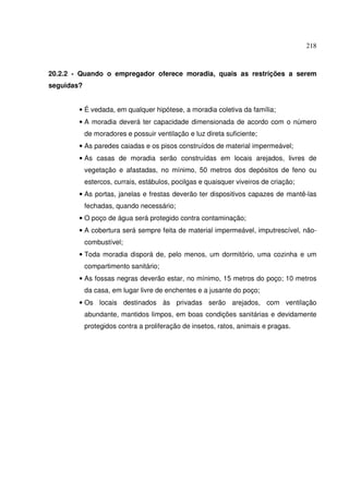 218



20.2.2 - Quando o empregador oferece moradia, quais as restrições a serem
seguidas?


        • É vedada, em qualquer hipótese, a moradia coletiva da família;
        • A moradia deverá ter capacidade dimensionada de acordo com o número
            de moradores e possuir ventilação e luz direta suficiente;
        • As paredes caiadas e os pisos construídos de material impermeável;
        • As casas de moradia serão construídas em locais arejados, livres de
            vegetação e afastadas, no mínimo, 50 metros dos depósitos de feno ou
            estercos, currais, estábulos, pocilgas e quaisquer viveiros de criação;
        • As portas, janelas e frestas deverão ter dispositivos capazes de mantê-las
            fechadas, quando necessário;
        • O poço de água será protegido contra contaminação;
        • A cobertura será sempre feita de material impermeável, imputrescível, não-
            combustível;
        • Toda moradia disporá de, pelo menos, um dormitório, uma cozinha e um
            compartimento sanitário;
        • As fossas negras deverão estar, no mínimo, 15 metros do poço; 10 metros
            da casa, em lugar livre de enchentes e a jusante do poço;
        • Os locais destinados às privadas serão arejados, com ventilação
            abundante, mantidos limpos, em boas condições sanitárias e devidamente
            protegidos contra a proliferação de insetos, ratos, animais e pragas.
 