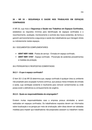 266



26 - NR 33 - SEGURANÇA E SAÚDE NOS TRABALHOS EM ESPAÇOS
CONFINADOS


A NR 33, cujo título é Segurança e Saúde nos Trabalhos em Espaços Confinados,
estabelece os requisitos mínimos para identificação de espaços confinados e o
reconhecimento, avaliação, monitoramento e controle dos riscos existentes, de forma a
garantir permanentemente a segurança e saúde dos trabalhadores que interagem direta
ou indiretamente nestes espaços.


26.1 DOCUMENTOS COMPLEMENTARES


   •   ABNT NBR 14606 - Postos de serviço - Entrada em espaço confinado.
   •   ABNT NBR 14787 - Espaço confinado - Prevenção de acidentes procedimentos
       e medidas de proteção.


26.2 PERGUNTAS E RESPOSTAS COMENTADAS


26.2.1 - O que é espaço confinado?


O item 33.1.2 da NR 33 determina que, espaço confinado é qualquer área ou ambiente
não-projetado para ocupação humana contínua, que possua meios limitados de entrada
e saída, cuja ventilação existente é insuficiente para remover contaminantes ou onde
possa existir a deficiência ou enriquecimento de oxigênio.


26.2.2 - Quais as responsabilidades do empregador?


Existem muitas responsabilidades caso a empresa possua atividades a serem
realizadas em espaços confinados. Os trabalhadores expostos devem ser informados
sobre localização e os perigos por meio de sinalização; além disso devem ser adotadas
medidas para impedir que trabalhadores não-preparados acessem ou trabalhem nestes
 