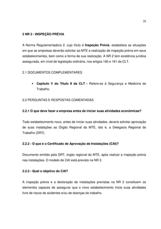 28



2 NR 2 - INSPEÇÃO PRÉVIA


A Norma Regulamentadora 2, cujo título é Inspeção Prévia, estabelece as situações
em que as empresas deverão solicitar ao MTE a realização de inspeção prévia em seus
estabelecimentos, bem como a forma de sua realização. A NR 2 tem existência jurídica
assegurada, em nível de legislação ordinária, nos artigos 160 e 161 da CLT.


2.1 DOCUMENTOS COMPLEMENTARES


      •   Capítulo V do Título II da CLT - Refere-se à Segurança e Medicina do
          Trabalho.


2.2 PERGUNTAS E RESPOSTAS COMENTADAS


2.2.1 O que deve fazer a empresa antes de iniciar suas atividades econômicas?


Todo estabelecimento novo, antes de iniciar suas atividades, deverá solicitar aprovação
de suas instalações ao Órgão Regional do MTE, isto é, a Delegacia Regional do
Trabalho (DRT).


2.2.2 - O que é o Certificado de Aprovação de Instalações (CAI)?


Documento emitido pela DRT, órgão regional do MTE, após realizar a inspeção prévia
nas instalações. O modelo de CAI está previsto na NR 2.


2.2.3 - Qual o objetivo do CAI?


A inspeção prévia e a declaração de instalações previstas na NR 2 constituem os
elementos capazes de assegurar que o novo estabelecimento inicie suas atividades
livre de riscos de acidentes e/ou de doenças do trabalho.
 