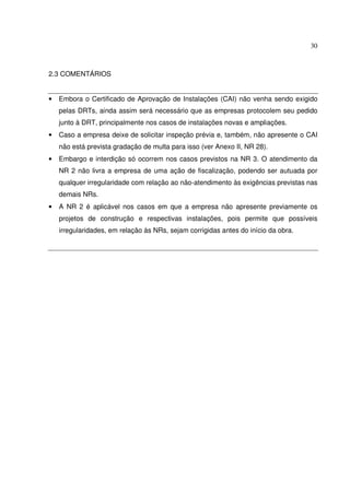 30



2.3 COMENTÁRIOS


•   Embora o Certificado de Aprovação de Instalações (CAI) não venha sendo exigido
    pelas DRTs, ainda assim será necessário que as empresas protocolem seu pedido
    junto à DRT, principalmente nos casos de instalações novas e ampliações.
•   Caso a empresa deixe de solicitar inspeção prévia e, também, não apresente o CAI
    não está prevista gradação de multa para isso (ver Anexo II, NR 28).
•   Embargo e interdição só ocorrem nos casos previstos na NR 3. O atendimento da
    NR 2 não livra a empresa de uma ação de fiscalização, podendo ser autuada por
    qualquer irregularidade com relação ao não-atendimento às exigências previstas nas
    demais NRs.
•   A NR 2 é aplicável nos casos em que a empresa não apresente previamente os
    projetos de construção e respectivas instalações, pois permite que possíveis
    irregularidades, em relação às NRs, sejam corrigidas antes do início da obra.
 