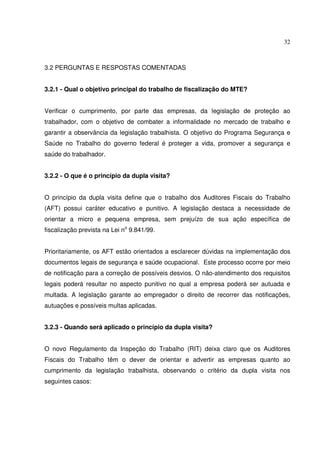 32



3.2 PERGUNTAS E RESPOSTAS COMENTADAS


3.2.1 - Qual o objetivo principal do trabalho de fiscalização do MTE?


Verificar o cumprimento, por parte das empresas, da legislação de proteção ao
trabalhador, com o objetivo de combater a informalidade no mercado de trabalho e
garantir a observância da legislação trabalhista. O objetivo do Programa Segurança e
Saúde no Trabalho do governo federal é proteger a vida, promover a segurança e
saúde do trabalhador.


3.2.2 - O que é o princípio da dupla visita?


O princípio da dupla visita define que o trabalho dos Auditores Fiscais do Trabalho
(AFT) possui caráter educativo e punitivo. A legislação destaca a necessidade de
orientar a micro e pequena empresa, sem prejuízo de sua ação específica de
fiscalização prevista na Lei no 9.841/99.


Prioritariamente, os AFT estão orientados a esclarecer dúvidas na implementação dos
documentos legais de segurança e saúde ocupacional. Este processo ocorre por meio
de notificação para a correção de possíveis desvios. O não-atendimento dos requisitos
legais poderá resultar no aspecto punitivo no qual a empresa poderá ser autuada e
multada. A legislação garante ao empregador o direito de recorrer das notificações,
autuações e possíveis multas aplicadas.


3.2.3 - Quando será aplicado o princípio da dupla visita?


O novo Regulamento da Inspeção do Trabalho (RIT) deixa claro que os Auditores
Fiscais do Trabalho têm o dever de orientar e advertir as empresas quanto ao
cumprimento da legislação trabalhista, observando o critério da dupla visita nos
seguintes casos:
 