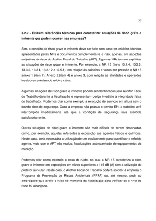 35



3.2.9 - Existem referências técnicas para caracterizar situações de risco grave e
iminente que podem ocorrer nas empresas?


Sim, o conceito de risco grave e iminente deve ser feito com base em critérios técnicos
apresentados pelas NRs e documentos complementares e não, apenas, em aspectos
subjetivos de risco do Auditor Fiscal do Trabalho (AFT). Algumas NRs tornam explícitas
as situações de risco grave e iminente. Por exemplo, a NR 13 (itens 13.1.4, 13.2.5,
13.3.2, 13.3.4, 13.3.12 e 13.5.1), em relação às caldeiras e vasos sob pressão e NR 15
anexo 1 (item 7), Anexo 2 (item 4) e anexo 3, com relação às atividades e operações
insalubres envolvendo ruído e calor.


Algumas situações de risco grave e iminente podem ser identificadas pelo Auditor Fiscal
do Trabalho durante a fiscalização e representam perigo imediato à integridade física
do trabalhador. Podemos citar como exemplo a execução de serviços em altura sem o
devido cinto de segurança. Caso a empresa não possua o devido EPI, o trabalho será
interrompido imediatamente até que a condição de segurança seja atendida
satisfatoriamente.


Outras situações de risco grave e iminente são mais difíceis de serem observadas
como, por exemplo, aquelas referentes à exposição aos agentes físicos e químicos.
Neste caso, seria necessária a utilização de um equipamento para quantificar o referido
agente, visto que o AFT não realiza fiscalizações acompanhado de equipamentos de
medição.


Podemos citar como exemplo o caso do ruído, no qual a NR 15 caracteriza o risco
grave e iminente em exposições em níveis superiores a 115 dB (A) sem a utilização do
protetor auricular. Neste caso, o Auditor Fiscal do Trabalho poderá solicitar à empresa o
Programa de Prevenção de Riscos Ambientais (PPRA) ou, até mesmo, pedir ao
empregador que avalie o ruído no momento da fiscalização para verificar se o nível de
risco foi alcançado.
 