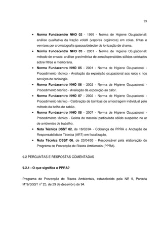 79



      •   Norma Fundacentro NHO 02 - 1999 - Norma de Higiene Ocupacional:
          análise qualitativa da fração volátil (vapores orgânicos) em colas, tintas e
          vernizes por cromatografia gasosa/detector de ionização de chama.
      •   Norma Fundacentro NHO 03 - 2001 - Norma de Higiene Ocupacional:
          método de ensaio: análise gravimétrica de aerodispersóides sólidos coletados
          sobre filtros e membrana.
      •   Norma Fundacentro NHO 05 - 2001 - Norma de Higiene Ocupacional -
          Procedimento técnico - Avaliação da exposição ocupacional aos raios x nos
          serviços de radiologia.
      •   Norma Fundacentro NHO 06 - 2002 - Norma de Higiene Ocupacional -
          Procedimento técnico - Avaliação da exposição ao calor.
      •   Norma Fundacentro NHO 07 - 2002 - Norma de Higiene Ocupacional -
          Procedimento técnico - Calibração de bombas de amostragem individual pelo
          método da bolha de sabão.
      •   Norma Fundacentro NHO 08 - 2007 - Norma de Higiene Ocupacional -
          Procedimento técnico - Coleta de material particulado sólido suspenso no ar
          de ambientes de trabalho.
      •   Nota Técnica DSST 02, de 18/02/04 - Cobrança de PPRA e Anotação de
          Responsabilidade Técnica (ART) em fiscalização.
      •   Nota Técnica DSST 06, de 23/04/03 - Responsável pela elaboração do
          Programa de Prevenção de Riscos Ambientais (PPRA).


9.2 PERGUNTAS E RESPOSTAS COMENTADAS


9.2.1 - O que significa o PPRA?


Programa de Prevenção de Riscos Ambientais, estabelecido pela NR 9, Portaria
MTb/SSST no 25, de 29 de dezembro de 94.
 