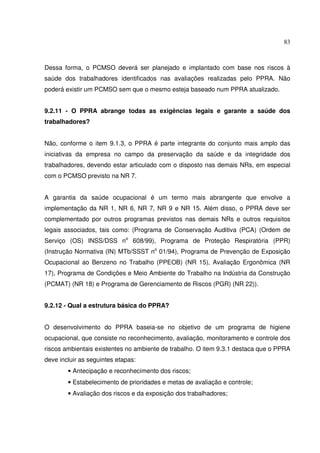 83



Dessa forma, o PCMSO deverá ser planejado e implantado com base nos riscos à
saúde dos trabalhadores identificados nas avaliações realizadas pelo PPRA. Não
poderá existir um PCMSO sem que o mesmo esteja baseado num PPRA atualizado.


9.2.11 - O PPRA abrange todas as exigências legais e garante a saúde dos
trabalhadores?


Não, conforme o item 9.1.3, o PPRA é parte integrante do conjunto mais amplo das
iniciativas da empresa no campo da preservação da saúde e da integridade dos
trabalhadores, devendo estar articulado com o disposto nas demais NRs, em especial
com o PCMSO previsto na NR 7.


A garantia da saúde ocupacional é um termo mais abrangente que envolve a
implementação da NR 1, NR 6, NR 7, NR 9 e NR 15. Além disso, o PPRA deve ser
complementado por outros programas previstos nas demais NRs e outros requisitos
legais associados, tais como: (Programa de Conservação Auditiva (PCA) (Ordem de
Serviço (OS) INSS/DSS no 608/99), Programa de Proteção Respiratória (PPR)
(Instrução Normativa (IN) MTb/SSST no 01/94), Programa de Prevenção de Exposição
Ocupacional ao Benzeno no Trabalho (PPEOB) (NR 15), Avaliação Ergonômica (NR
17), Programa de Condições e Meio Ambiente do Trabalho na Indústria da Construção
(PCMAT) (NR 18) e Programa de Gerenciamento de Riscos (PGR) (NR 22)).


9.2.12 - Qual a estrutura básica do PPRA?


O desenvolvimento do PPRA baseia-se no objetivo de um programa de higiene
ocupacional, que consiste no reconhecimento, avaliação, monitoramento e controle dos
riscos ambientais existentes no ambiente de trabalho. O item 9.3.1 destaca que o PPRA
deve incluir as seguintes etapas:
        • Antecipação e reconhecimento dos riscos;
        • Estabelecimento de prioridades e metas de avaliação e controle;
        • Avaliação dos riscos e da exposição dos trabalhadores;
 