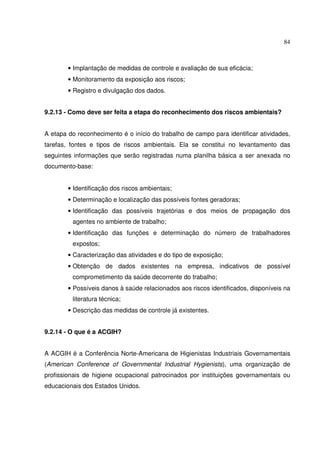 84



        • Implantação de medidas de controle e avaliação de sua eficácia;
        • Monitoramento da exposição aos riscos;
        • Registro e divulgação dos dados.


9.2.13 - Como deve ser feita a etapa do reconhecimento dos riscos ambientais?


A etapa do reconhecimento é o início do trabalho de campo para identificar atividades,
tarefas, fontes e tipos de riscos ambientais. Ela se constitui no levantamento das
seguintes informações que serão registradas numa planilha básica a ser anexada no
documento-base:


        • Identificação dos riscos ambientais;
        • Determinação e localização das possíveis fontes geradoras;
        • Identificação das possíveis trajetórias e dos meios de propagação dos
         agentes no ambiente de trabalho;
        • Identificação das funções e determinação do número de trabalhadores
         expostos;
        • Caracterização das atividades e do tipo de exposição;
        • Obtenção de dados existentes na empresa, indicativos de possível
         comprometimento da saúde decorrente do trabalho;
        • Possíveis danos à saúde relacionados aos riscos identificados, disponíveis na
         literatura técnica;
        • Descrição das medidas de controle já existentes.


9.2.14 - O que é a ACGIH?


A ACGIH é a Conferência Norte-Americana de Higienistas Industriais Governamentais
(American Conference of Governmental Industrial Hygienists), uma organização de
profissionais de higiene ocupacional patrocinados por instituições governamentais ou
educacionais dos Estados Unidos.
 