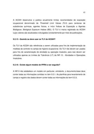 85



A ACGIH desenvolve e publica anualmente limites recomendados de exposição
ocupacional denominado de Threshold Limit Values (TLV) para centenas de
substâncias químicas, agentes físicos, e inclui Índices de Exposição a Agentes
Biológicos: Biological Exposure Indices (BEI). O TLV é marca registrada da ACGIH
cujos valores são atualizados e divulgados constantemente por meio de publicações.


9.2.15 - Quando se deve usar os TLV da ACGIH?


Os TLV da ACGIH são referências a serem utilizadas para fins de implementação de
medidas de controle no campo da higiene ocupacional. Os TLV não devem ser usados
para fins de caracterização de atividade ou operação insalubre, para isso devem ser
utilizados apenas os Limites de Tolerância (LT) da NR 15 - Atividades e Operações
Insalubres.


9.2.16 - Existe algum modelo de PPRA a ser seguido?


A NR 9 não estabelece um modelo em particular, entretanto, o documento-base deve
conter todas as informações contidas no item 9.3.1. As planilhas para levantamento de
campo e registro dos dados devem conter todas as informações do item 9.3.3.
 