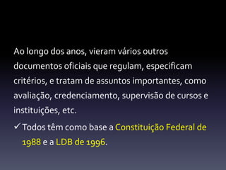 Ao longo dos anos, vieram vários outros 
documentos oficiais que regulam, especificam 
critérios, e tratam de assuntos importantes, como 
avaliação, credenciamento, supervisão de cursos e 
instituições, etc. 
Todos têm como base a Constituição Federal de 
1988 e a LDB de 1996. 
 