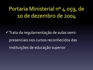 Portaria Ministerial nº 4.059, de 
10 de dezembro de 2004 
Trata da regulamentação de aulas semi-presenciais 
nos cursos reconhecidos das 
instituições de educação superior 
 