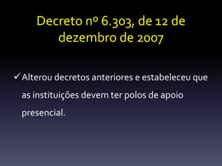 Decreto nº 6.303, de 12 de 
dezembro de 2007 
Alterou decretos anteriores e estabeleceu que 
as instituições devem ter polos de apoio 
presencial. 
 