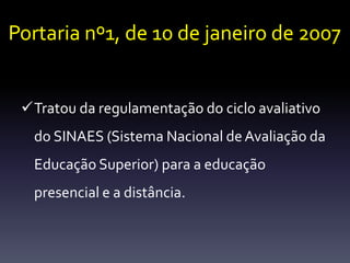 Portaria nº1, de 10 de janeiro de 2007 
Tratou da regulamentação do ciclo avaliativo 
do SINAES (Sistema Nacional de Avaliação da 
Educação Superior) para a educação 
presencial e a distância. 
 