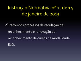 Instrução Normativa nº 1, de 14 
de janeiro de 2013 
Tratou dos processos de regulação de 
reconhecimento e renovação de 
reconhecimento de cursos na modalidade 
EaD. 
 