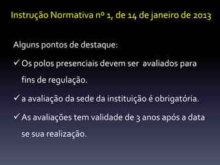 Instrução Normativa nº 1, de 14 de janeiro de 2013 
Alguns pontos de destaque: 
Os polos presenciais devemser avaliados para 
fins de regulação. 
 a avaliação da sede da instituição é obrigatória. 
 As avaliações tem validade de 3 anos após a data 
se sua realização. 
 