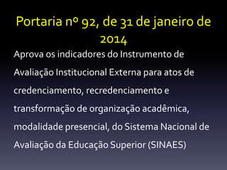 Portaria nº 92, de 31 de janeiro de 
2014 
Aprova os indicadores do Instrumento de 
Avaliação Institucional Externa para atos de 
credenciamento, recredenciamento e 
transformação de organização acadêmica, 
modalidade presencial, do Sistema Nacional de 
Avaliação da Educação Superior (SINAES) 
 