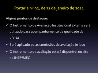 Portaria nº 92, de 31 de janeiro de 2014 
Alguns pontos de destaque: 
 O Instrumento de Avaliação Institucional Externa será 
utilizado para acompanhamento da qualidade da 
oferta 
 Será aplicado pelas comissões de avaliação in loco 
 O instrumento de avaliação estará disponível no site 
do INEP/MEC 
 