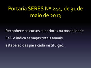 Portaria SERES Nº 244, de 31 de 
maio de 2013 
Reconhece os cursos superiores na modalidade 
EaD e indica as vagas totais anuais 
estabelecidas para cada instituição. 
 