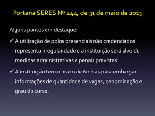 Portaria SERES Nº 244, de 31 de maio de 2013 
Alguns pontos em destaque: 
 A utilização de polos presenciais não credenciados 
representa irregularidade e a instituição será alvo de 
medidas administrativas e penais previstas 
 A instituição tem o prazo de 60 dias para embargar 
informações de quantidade de vagas, denominação e 
grau do curso. 
 