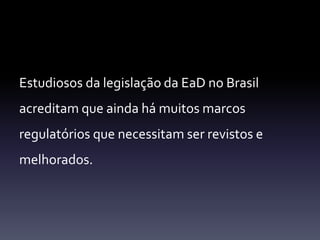 Estudiosos da legislação da EaD no Brasil 
acreditam que ainda há muitos marcos 
regulatórios que necessitam ser revistos e 
melhorados. 
 