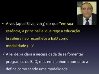 • Alves (apud Silva, 2013) diz que “em sua 
essência, a principal lei que rege a educação 
brasileira não reconhece a EaD como 
modalidade (…)” 
 A lei deixa clara a necessidade de se fomentar 
programas de EaD, mas em nenhum momento a 
define como sendo uma modalidade. 
 